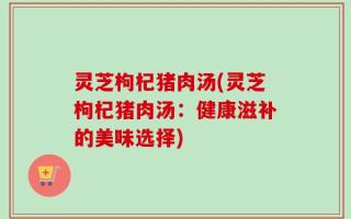 灵芝枸杞猪肉汤(灵芝枸杞猪肉汤：健康滋补的美味选择)