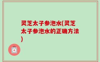 灵芝太子参泡水(灵芝太子参泡水的正确方法)
