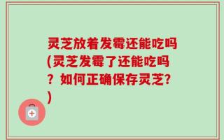 灵芝放着发霉还能吃吗(灵芝发霉了还能吃吗？如何正确保存灵芝？)