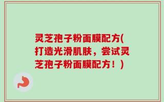 灵芝孢子粉面膜配方(打造光滑肌肤，尝试灵芝孢子粉面膜配方！)