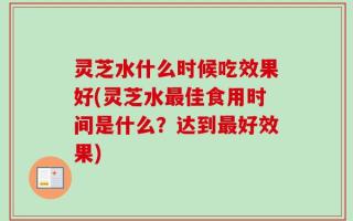 灵芝水什么时候吃效果好(灵芝水最佳食用时间是什么？达到最好效果)
