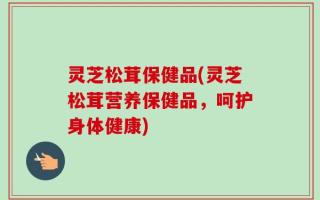 灵芝松茸保健品(灵芝松茸营养保健品，呵护身体健康)