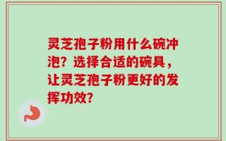 灵芝孢子粉用什么碗冲泡？选择合适的碗具，让灵芝孢子粉更好的发挥功效？