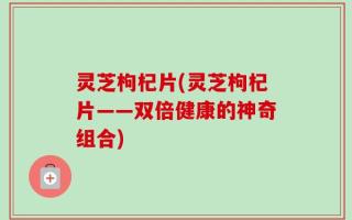 灵芝枸杞片(灵芝枸杞片——双倍健康的神奇组合)