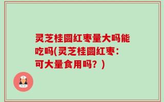 灵芝桂圆红枣量大吗能吃吗(灵芝桂圆红枣：可大量食用吗？)