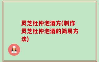 灵芝杜仲泡酒方(制作灵芝杜仲泡酒的简易方法)