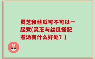 灵芝和丝瓜可不可以一起煮(灵芝与丝瓜搭配煮汤有什么好处？)