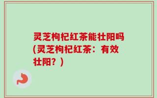 灵芝枸杞红茶能壮阳吗(灵芝枸杞红茶：有效壮阳？)