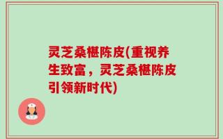 灵芝桑椹陈皮(重视养生致富，灵芝桑椹陈皮引领新时代)