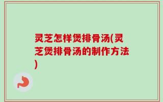 灵芝怎样煲排骨汤(灵芝煲排骨汤的制作方法)