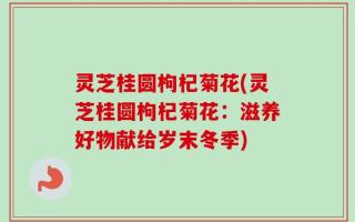 灵芝桂圆枸杞菊花(灵芝桂圆枸杞菊花：滋养好物献给岁末冬季)