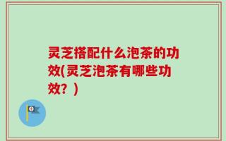 灵芝搭配什么泡茶的功效(灵芝泡茶有哪些功效？)