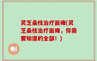 灵芝桑枝治疗面瘫(灵芝桑枝治疗面瘫，你需要知道的全部！)