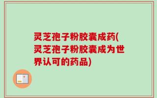灵芝孢子粉胶囊成药(灵芝孢子粉胶囊成为世界认可的药品)