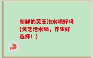 新鲜的灵芝泡水喝好吗(灵芝泡水喝，养生好选择！)