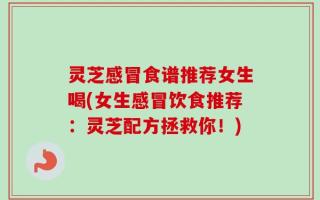 灵芝感冒食谱推荐女生喝(女生感冒饮食推荐：灵芝配方拯救你！)