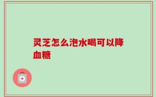 灵芝怎么泡水喝可以降血糖