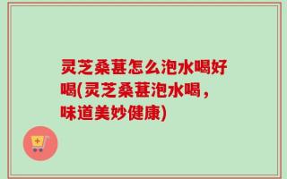 灵芝桑葚怎么泡水喝好喝(灵芝桑葚泡水喝，味道美妙健康)
