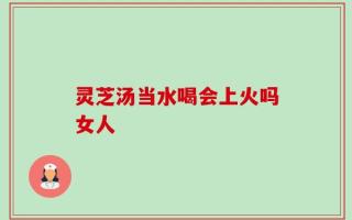 灵芝汤当水喝会上火吗女人