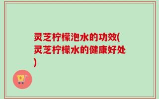 灵芝柠檬泡水的功效(灵芝柠檬水的健康好处)