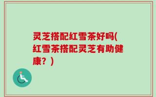 灵芝搭配红雪茶好吗(红雪茶搭配灵芝有助健康？)
