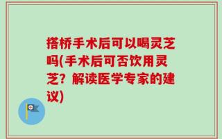 搭桥手术后可以喝灵芝吗(手术后可否饮用灵芝？解读医学专家的建议)