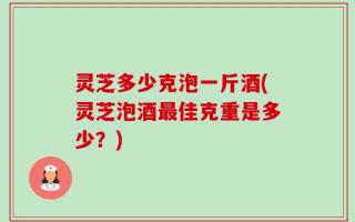 灵芝多少克泡一斤酒(灵芝泡酒最佳克重是多少？)