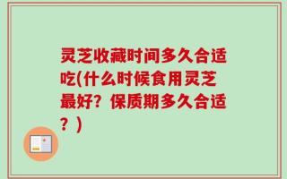 灵芝收藏时间多久合适吃(什么时候食用灵芝最好？保质期多久合适？)