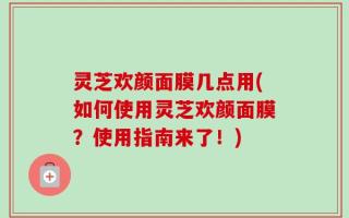 灵芝欢颜面膜几点用(如何使用灵芝欢颜面膜？使用指南来了！)