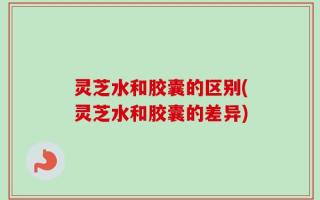灵芝水和胶囊的区别(灵芝水和胶囊的差异)