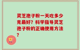灵芝孢子粉一天吃多少克最好？科学指导灵芝孢子粉的正确使用方法？