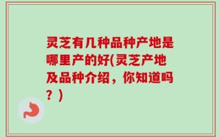灵芝有几种品种产地是哪里产的好(灵芝产地及品种介绍，你知道吗？)