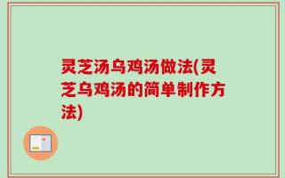 灵芝汤乌鸡汤做法(灵芝乌鸡汤的简单制作方法)