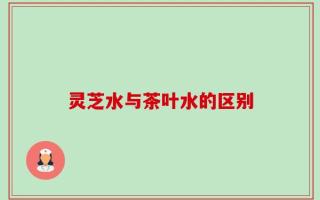 灵芝水与茶叶水的区别