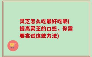 灵芝怎么吃最好吃呢(提高灵芝的口感，你需要尝试这些方法)