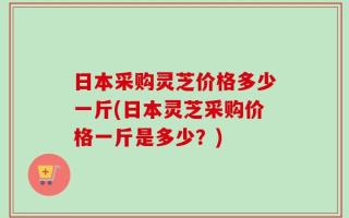 日本采购灵芝价格多少一斤(日本灵芝采购价格一斤是多少？)
