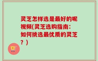 灵芝怎样选是最好的呢视频(灵芝选购指南：如何挑选最优质的灵芝？)