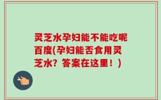 灵芝水孕妇能不能吃呢百度(孕妇能否食用灵芝水？答案在这里！)