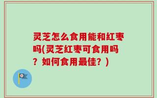 灵芝怎么食用能和红枣吗(灵芝红枣可食用吗？如何食用最佳？)
