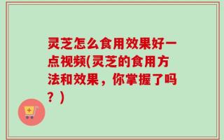 灵芝怎么食用效果好一点视频(灵芝的食用方法和效果，你掌握了吗？)
