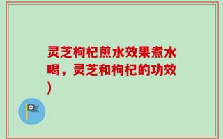 灵芝枸杞煎水效果煮水喝，灵芝和枸杞的功效)