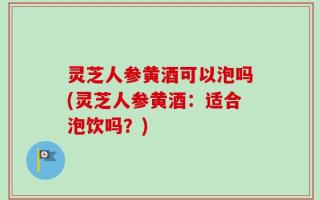 灵芝人参黄酒可以泡吗(灵芝人参黄酒：适合泡饮吗？)