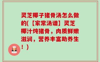 灵芝椰子猪骨汤怎么做的(【家常汤谱】灵芝椰汁炖猪骨，肉质鲜嫩滋润，营养丰富助养生！)