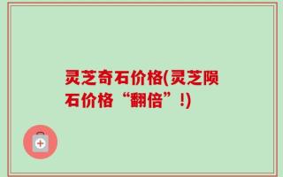 灵芝奇石价格(灵芝陨石价格“翻倍”!)