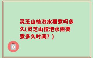 灵芝山楂泡水要煮吗多久(灵芝山楂泡水需要煮多久时间？)