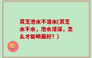 灵芝泡水不溶水(灵芝水不水，泡水浸深，怎么才能喝最好？)