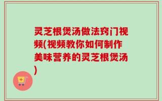 灵芝根煲汤做法窍门视频(视频教你如何制作美味营养的灵芝根煲汤)