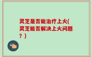 灵芝是否能治疗上火(灵芝能否解决上火问题？)