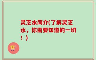 灵芝水简介(了解灵芝水，你需要知道的一切！)
