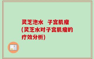 灵芝泡水  子宫肌瘤(灵芝水对子宫肌瘤的疗效分析)